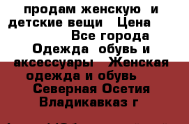 продам женскую  и детские вещи › Цена ­ 100-5000 - Все города Одежда, обувь и аксессуары » Женская одежда и обувь   . Северная Осетия,Владикавказ г.